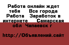 Работа онлайн ждет тебя!  - Все города Работа » Заработок в интернете   . Самарская обл.,Чапаевск г.